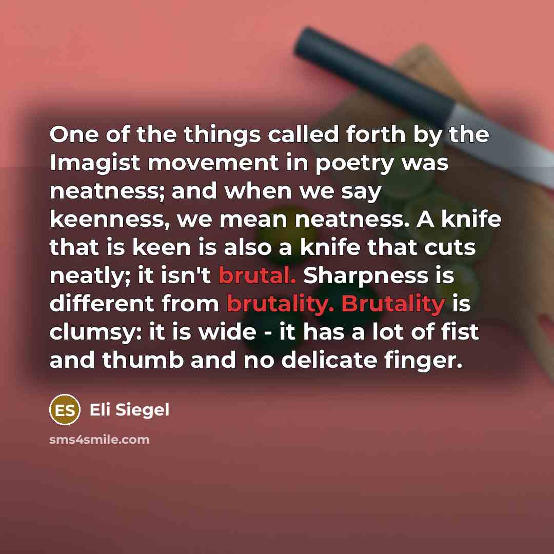 “One of the things called forth by the Imagist movement in poetry was neatness; and when we say keenness, we mean neatness. A knife that is keen is also a knife that cuts neatly; it isn't brutal. Sharpness is different from brutality. Brutality is clumsy: it is wide - it has a lot of fist and thumb…” quote by Eli Siegel
