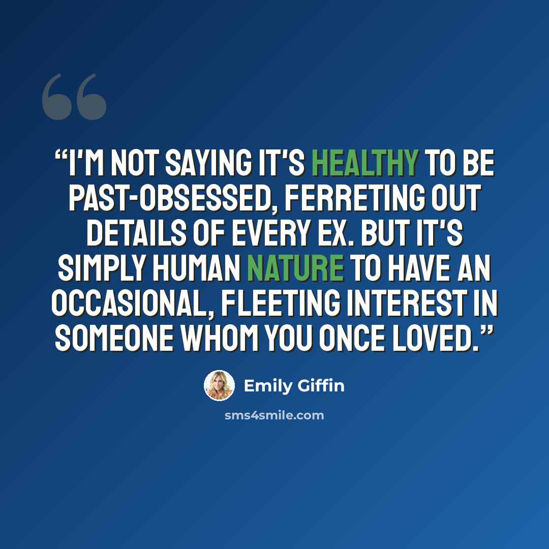 “I'm not saying it's healthy to be past-obsessed, ferreting out details of every ex. But it's simply human nature to have an occasional, fleeting interest in someone whom you once loved.” quote by Emily Giffin