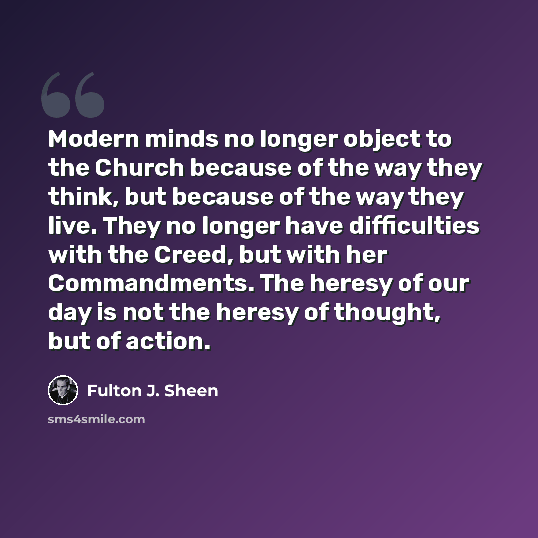 “Modern minds no longer object to the Church because of the way they think, but because of the way they live. They no longer have difficulties with the Creed, but with her Commandments. The heresy of our day is not the heresy of thought, but of action.” quote by Fulton J. Sheen
