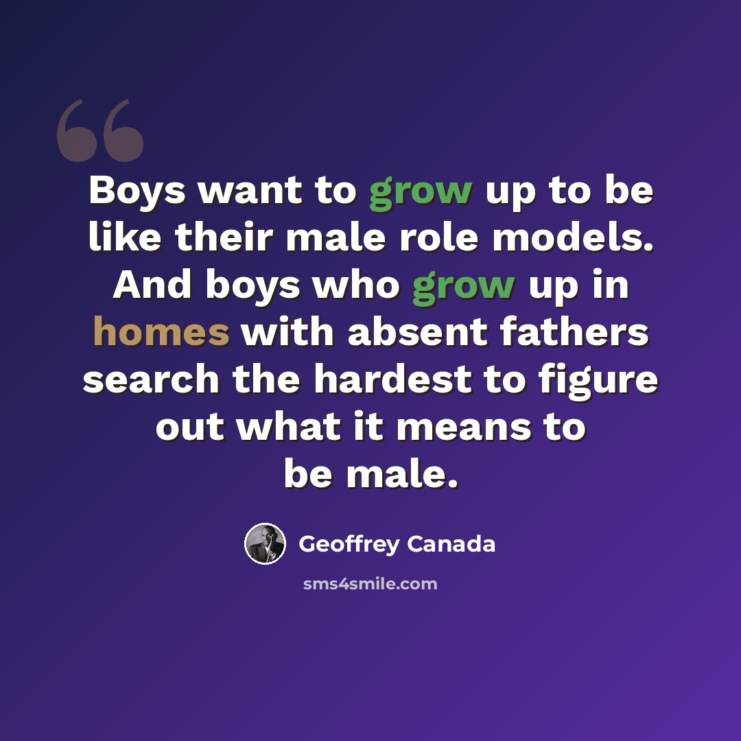 “Boys want to grow up to be like their male role models. And boys who grow up in homes with absent fathers search the hardest to figure out what it means to be male.” quote by Geoffrey Canada