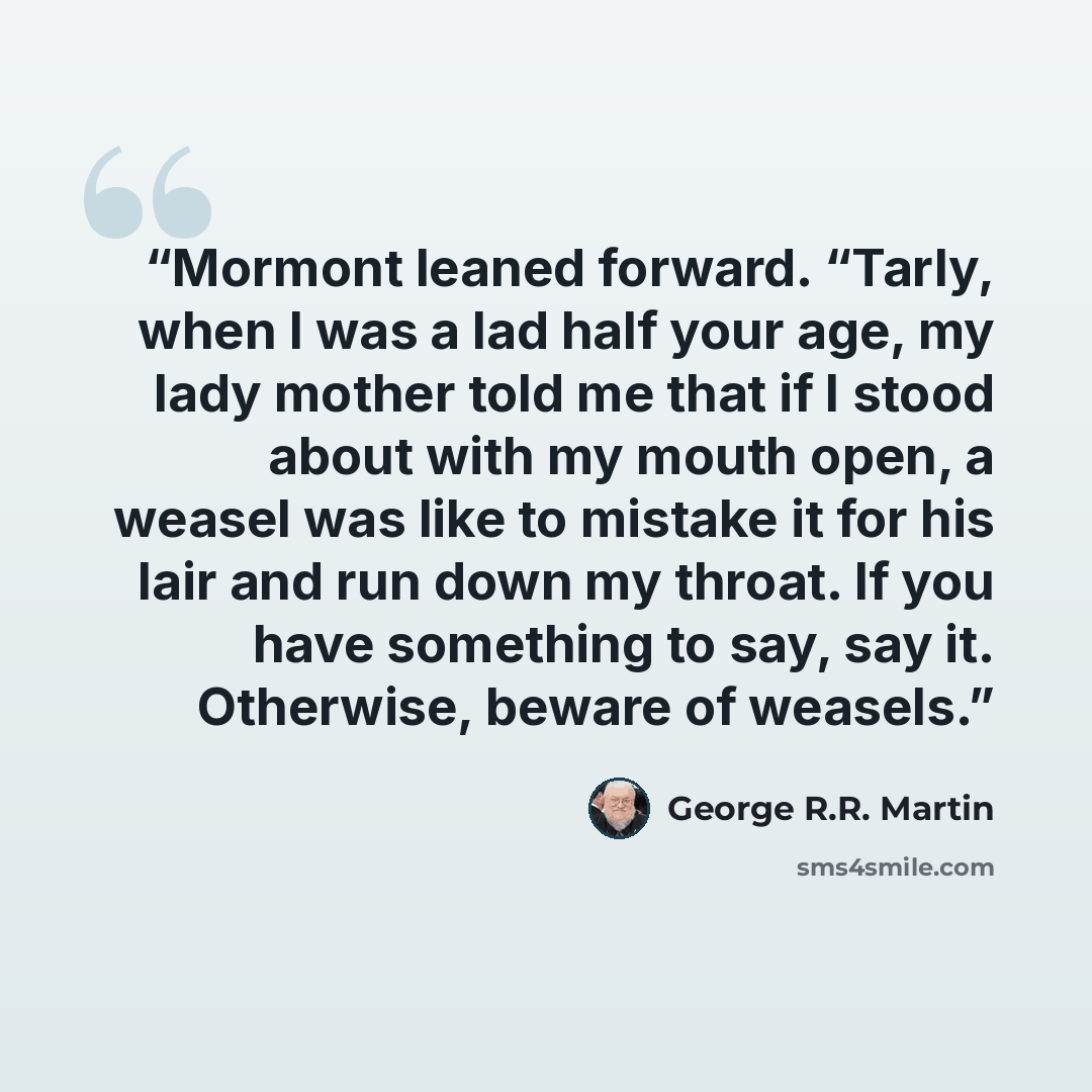 “Mormont leaned forward. “Tarly, when I was a lad half your age, my lady mother told me that if I stood about with my mouth open, a weasel was like to mistake it for his lair and run down my throat. If you have something to say, say it. Otherwise, beware of weasels.” quote by George R.R. Martin