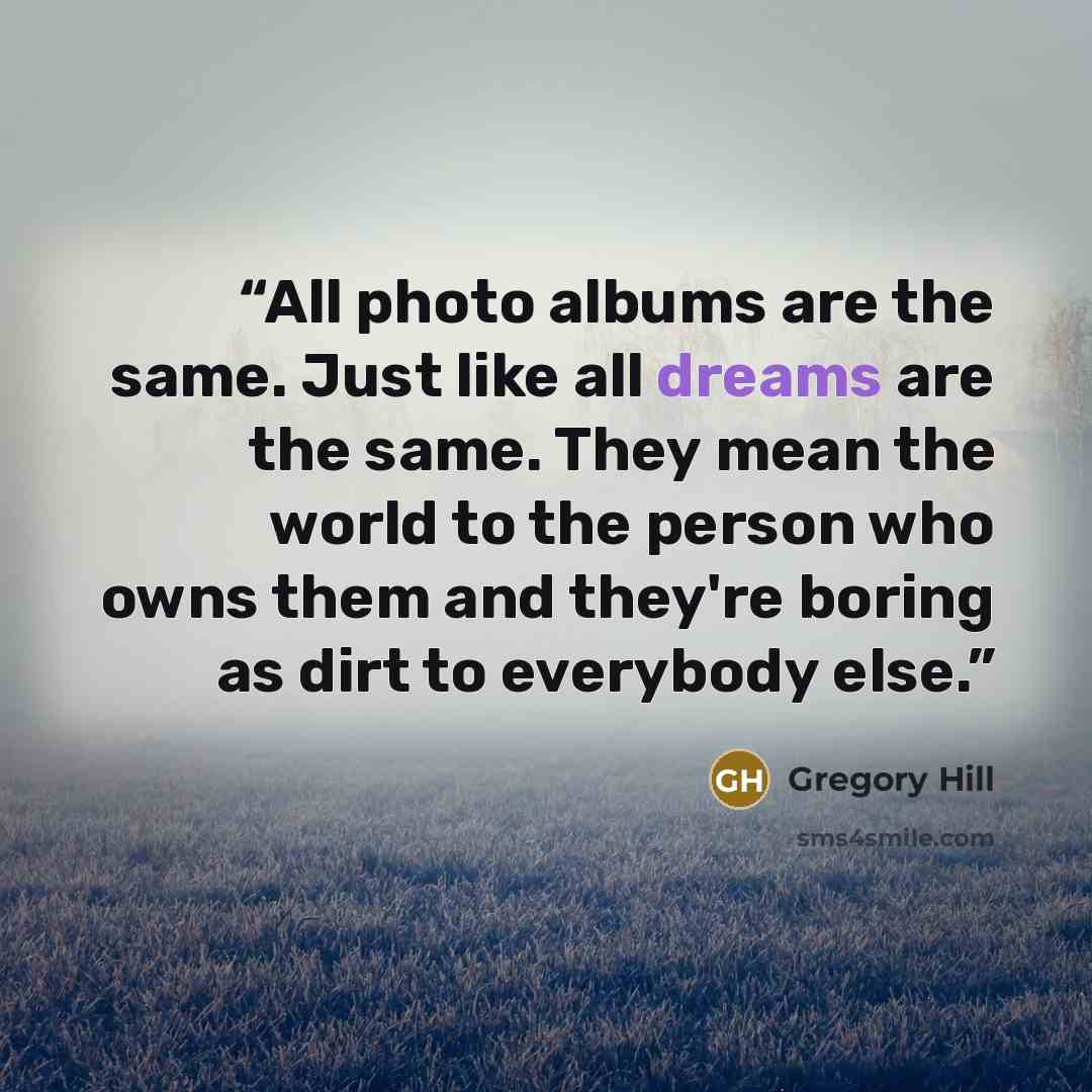 “All photo albums are the same. Just like all dreams are the same. They mean the world to the person who owns them and they're boring as dirt to everybody else.” quote by Gregory Hill