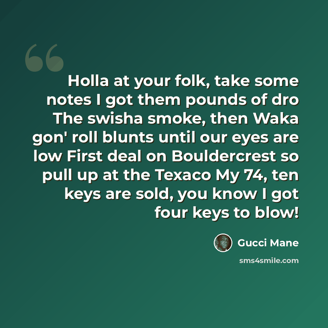 “Holla at your folk, take some notes I got them pounds of dro The swisha smoke, then Waka gon' roll blunts until our eyes are low First deal on Bouldercrest so pull up at the Texaco My 74, ten keys are sold, you know I got four keys to blow!” quote by Gucci Mane