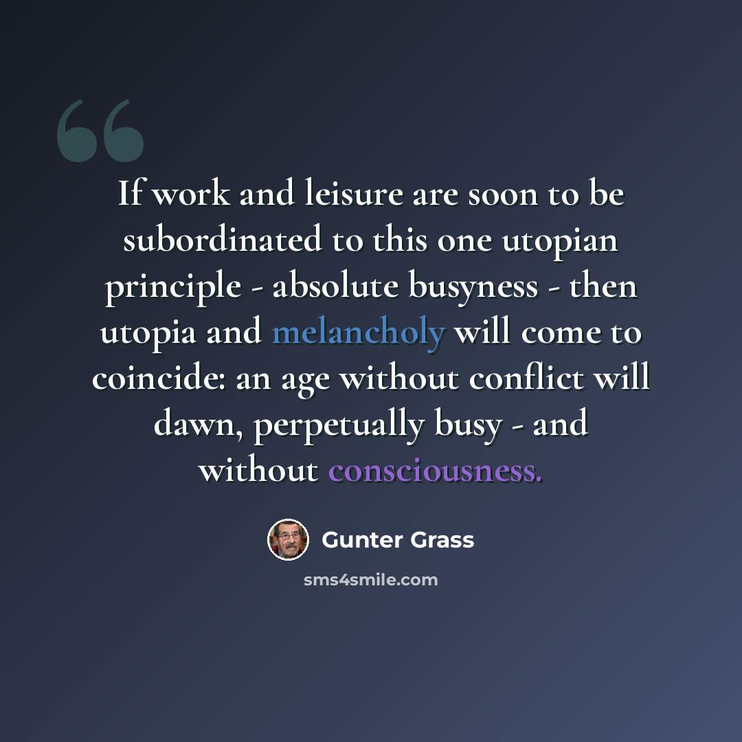 “If work and leisure are soon to be subordinated to this one utopian principle - absolute busyness - then utopia and melancholy will come to coincide: an age without conflict will dawn, perpetually busy - and without consciousness.” quote by Gunter Grass