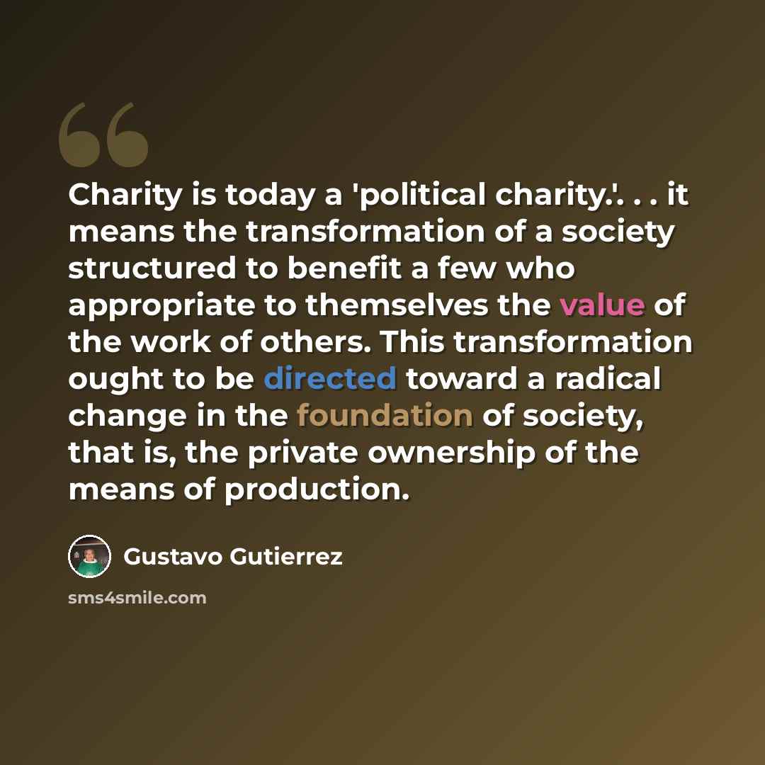 “Charity is today a 'political charity.'. . . it means the transformation of a society structured to benefit a few who appropriate to themselves the value of the work of others. This transformation ought to be directed toward a radical change in the foundation of society, that is, the private…” quote by Gustavo Gutiérrez