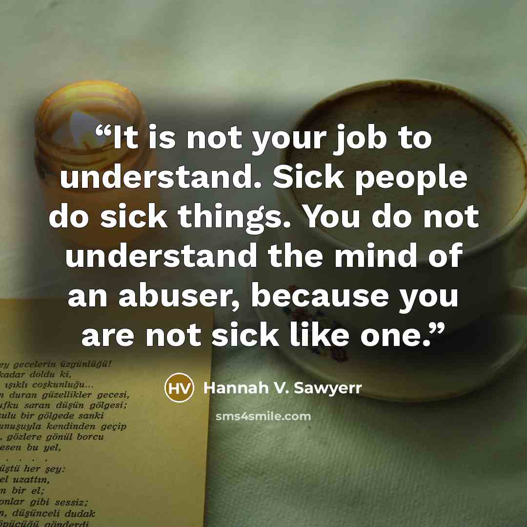 “It is not your job to understand. Sick people do sick things. You do not understand the mind of an abuser, because you are not sick like one.” quote by Hannah V. Sawyerr