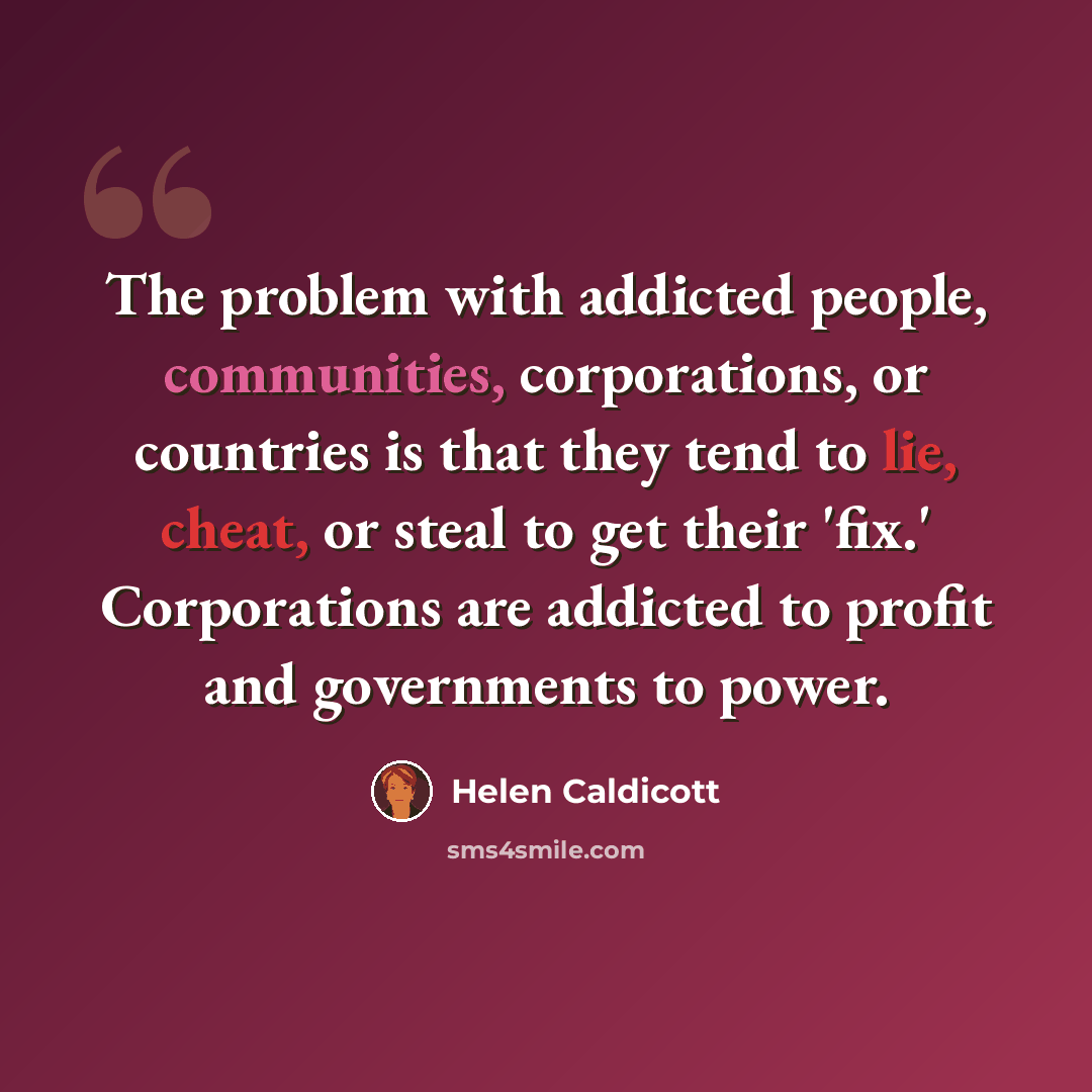 “The problem with addicted people, communities, corporations, or countries is that they tend to lie, cheat, or steal to get their 'fix.' Corporations are addicted to profit and governments to power.” quote by Helen Caldicott