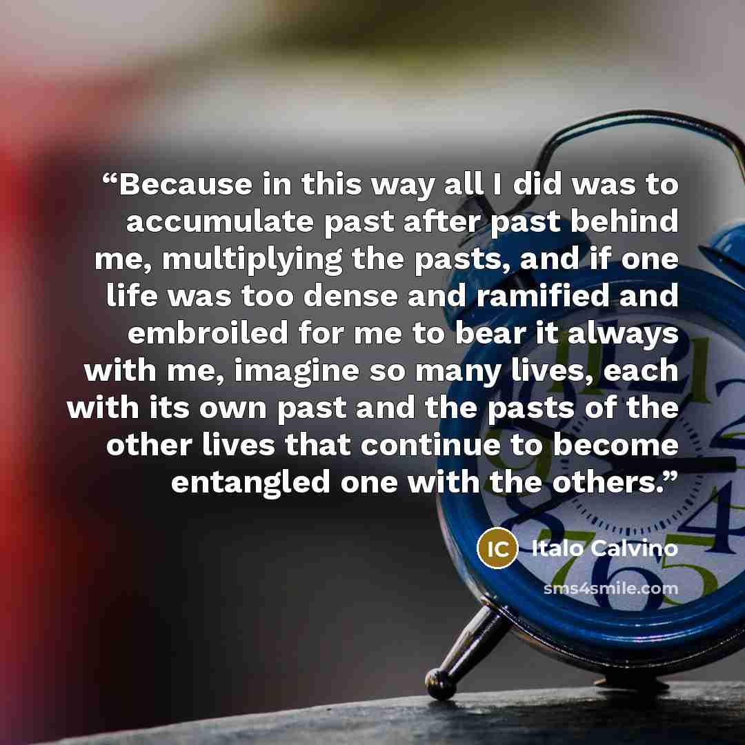 “Because in this way all I did was to accumulate past after past behind me, multiplying the pasts, and if one life was too dense and ramified and embroiled for me to bear it always with me, imagine so many lives, each with its own past and the pasts of the other lives that continue to become…” quote by Italo Calvino