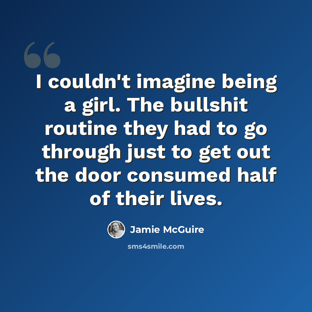 “I couldn't imagine being a girl. The bullshit routine they had to go through just to get out the door consumed half of their lives.” quote by Jamie McGuire
