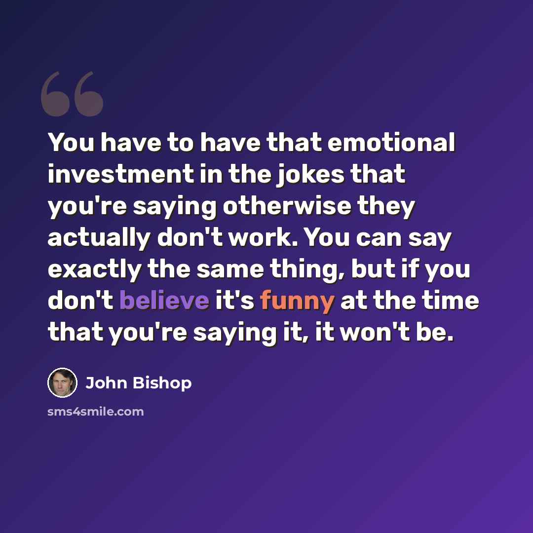 “You have to have that emotional investment in the jokes that you're saying otherwise they actually don't work. You can say exactly the same thing, but if you don't believe it's funny at the time that you're saying it, it won't be.” quote by John Bishop