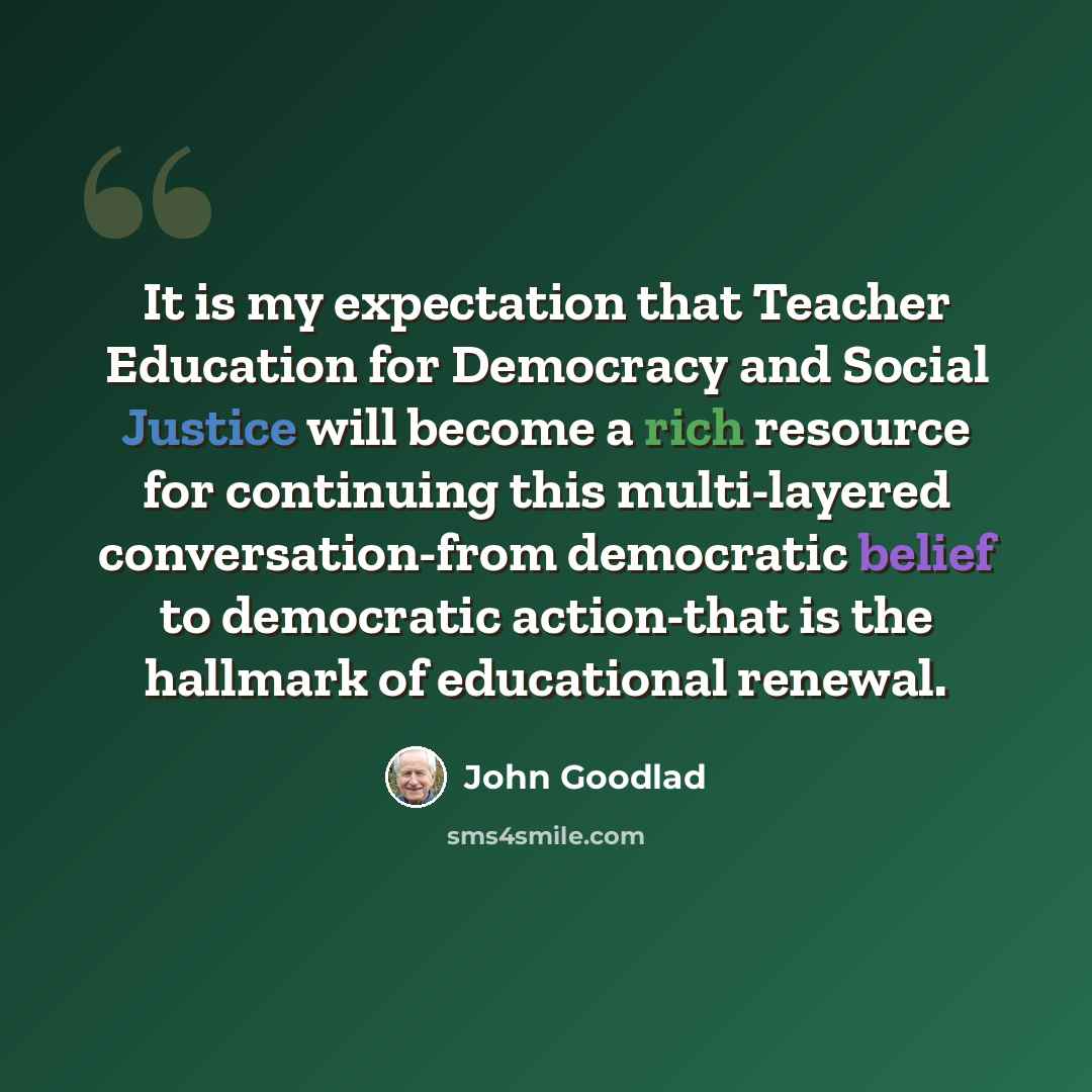 “It is my expectation that Teacher Education for Democracy and Social Justice will become a rich resource for continuing this multi-layered conversation-from democratic belief to democratic action-that is the hallmark of educational renewal.” quote by John Goodlad