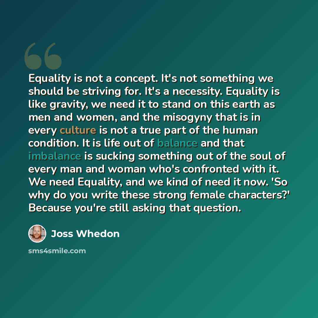 “Equality is not a concept. It's not something we should be striving for. It's a necessity. Equality is like gravity, we need it to stand on this earth as men and women, and the misogyny that is in every culture is not a true part of the human condition. It is life out of balance and that imbalance…” quote by Joss Whedon