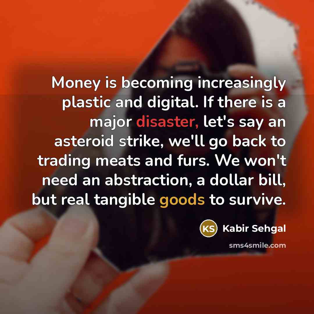 “Money is becoming increasingly plastic and digital. If there is a major disaster, let's say an asteroid strike, we'll go back to trading meats and furs. We won't need an abstraction, a dollar bill, but real tangible goods to survive.” quote by Kabir Sehgal