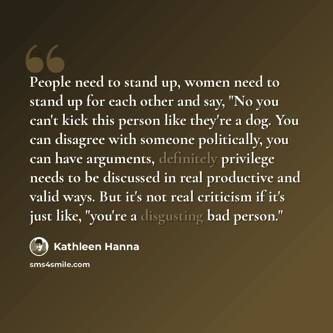 “People need to stand up, women need to stand up for each other and say, "No you can't kick this person like they're a dog. You can disagree with someone politically, you can have arguments, definitely privilege needs to be discussed in real productive and valid ways. But it's not real criticism if…” quote by Kathleen Hanna