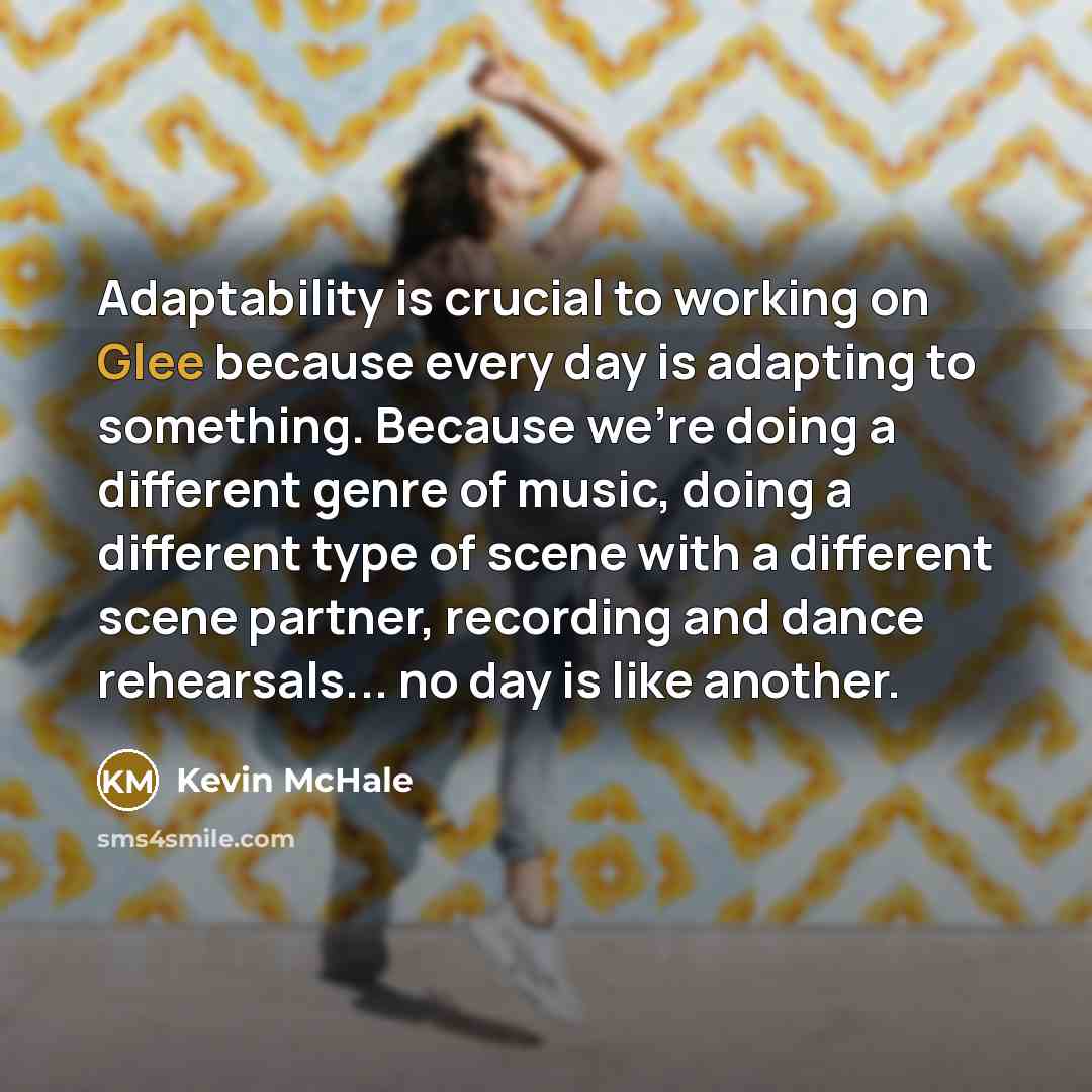 “Adaptability is crucial to working on Glee because every day is adapting to something. Because we're doing a different genre of music, doing a different type of scene with a different scene partner, recording and dance rehearsals... no day is like another.” quote by Kevin McHale