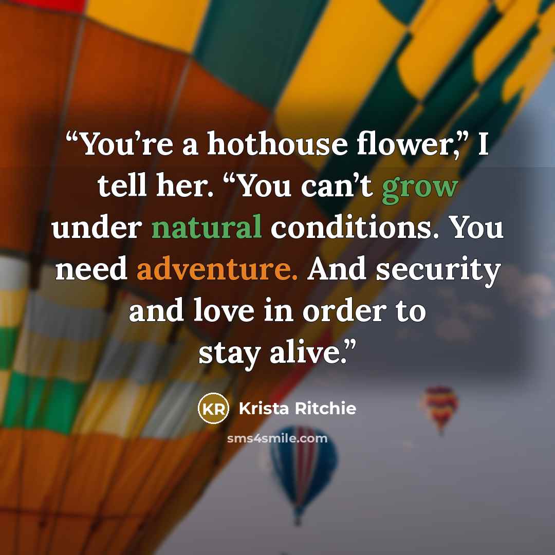 “You’re a hothouse flower,” I tell her. “You can’t grow under natural conditions. You need adventure. And security and love in order to stay alive.” quote by Krista Ritchie