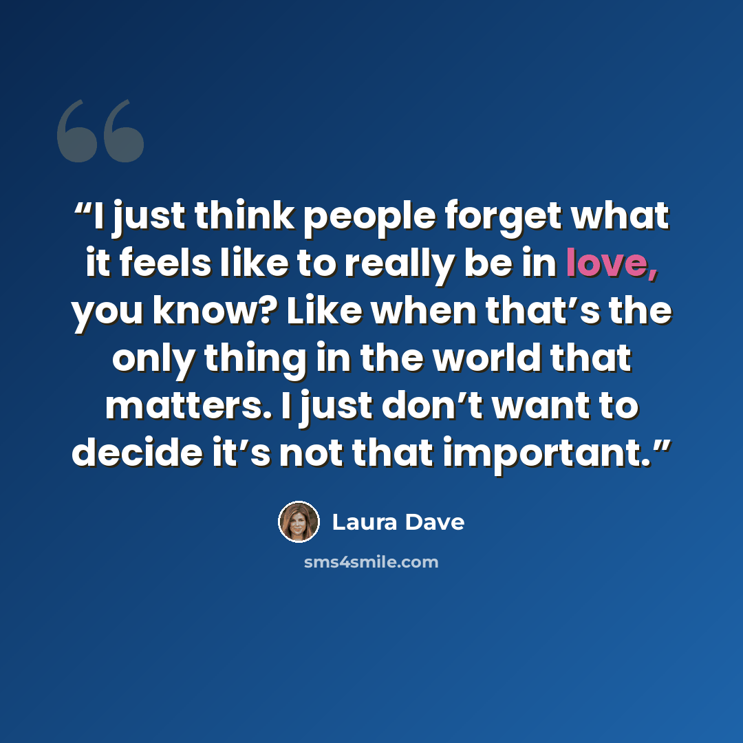 “I just think people forget what it feels like to really be in love, you know? Like when that’s the only thing in the world that matters. I just don’t want to decide it’s not that important.” quote by Laura Dave