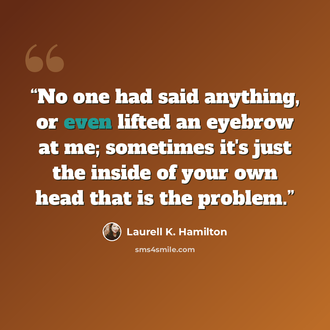 “No one had said anything, or even lifted an eyebrow at me; sometimes it's just the inside of your own head that is the problem.” quote by Laurell K. Hamilton
