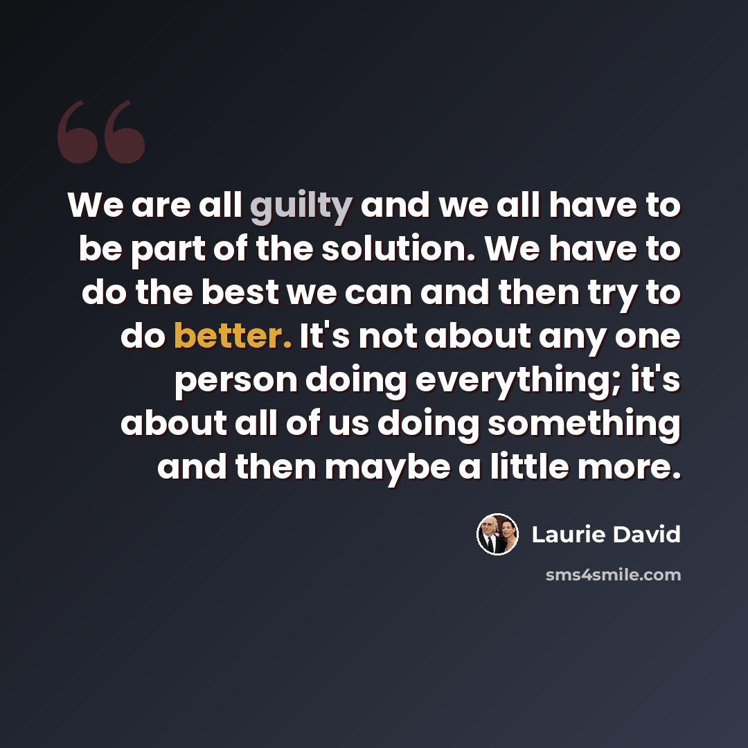 “We are all guilty and we all have to be part of the solution. We have to do the best we can and then try to do better. It's not about any one person doing everything; it's about all of us doing something and then maybe a little more.” quote by Laurie David