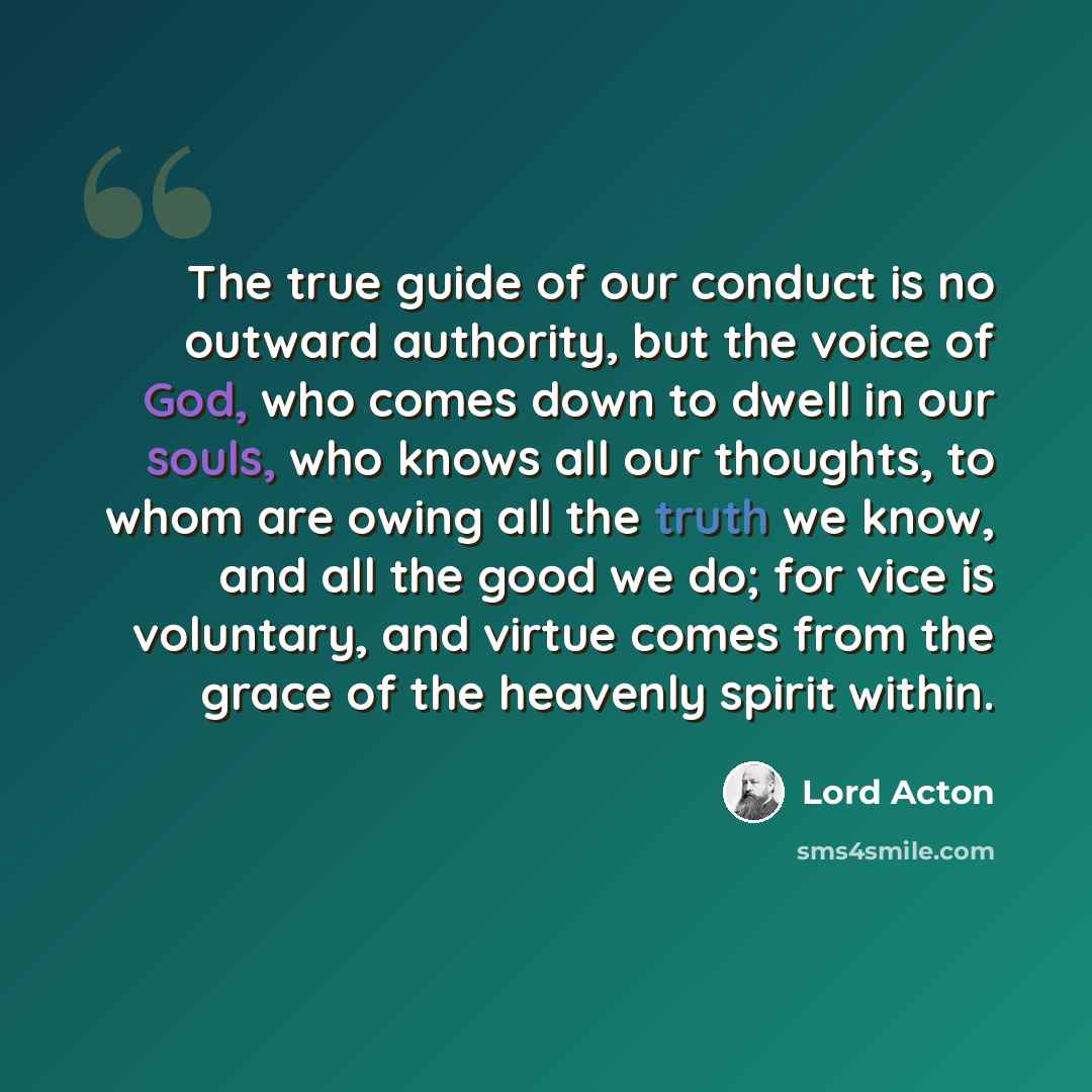 “The true guide of our conduct is no outward authority, but the voice of God, who comes down to dwell in our souls, who knows all our thoughts, to whom are owing all the truth we know, and all the good we do; for vice is voluntary, and virtue comes from the grace of the heavenly spirit within.” quote by Lord Acton