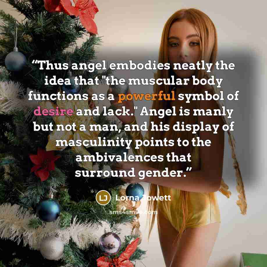 “Thus angel embodies neatly the idea that "the muscular body functions as a powerful symbol of desire and lack." Angel is manly but not a man, and his display of masculinity points to the ambivalences that surround gender.” quote by Lorna Jowett