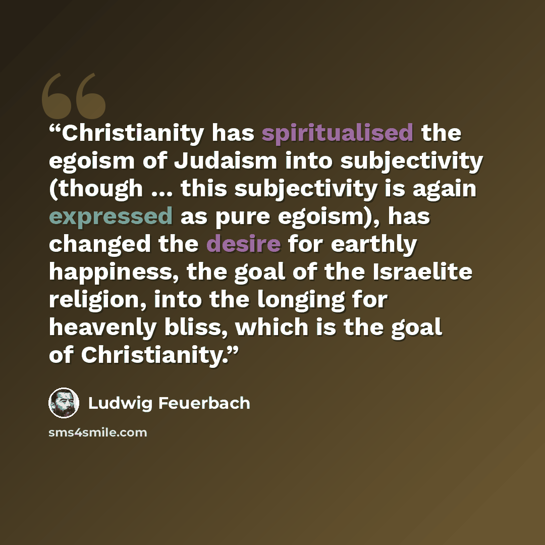 “Christianity has spiritualised the egoism of Judaism into subjectivity (though … this subjectivity is again expressed as pure egoism), has changed the desire for earthly happiness, the goal of the Israelite religion, into the longing for heavenly bliss, which is the goal of Christianity.” quote by Ludwig Feuerbach