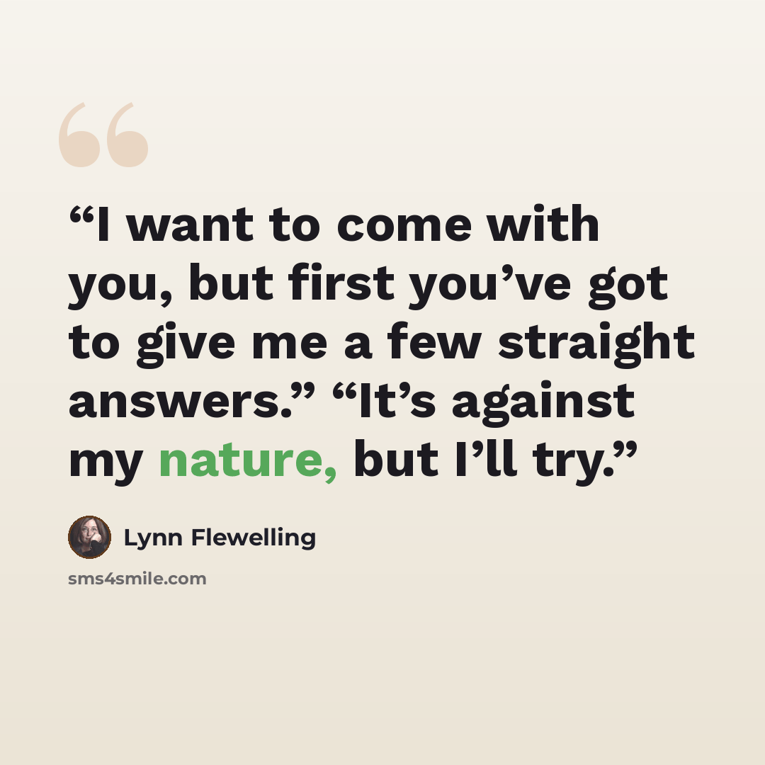 “I want to come with you, but first you’ve got to give me a few straight answers.” “It’s against my nature, but I’ll try.” quote by Lynn Flewelling