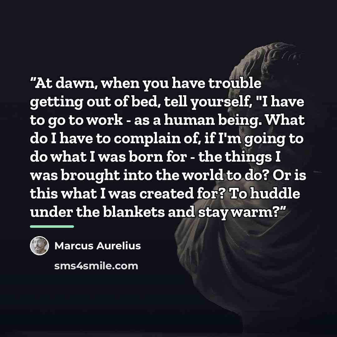 “At dawn, when you have trouble getting out of bed, tell yourself, "I have to go to work - as a human being. What do I have to complain of, if I'm going to do what I was born for - the things I was brought into the world to do? Or is this what I was created for? To huddle under the blankets and…” quote by Marcus Aurelius