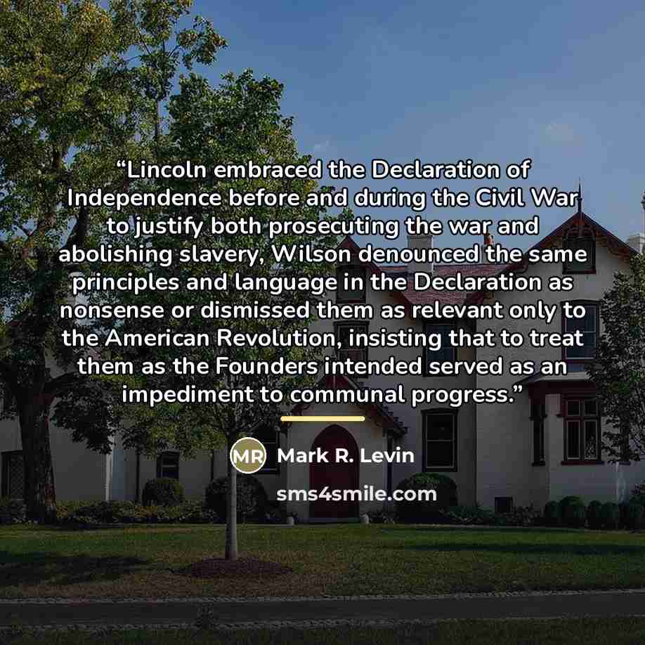 “Lincoln embraced the Declaration of Independence before and during the Civil War to justify both prosecuting the war and abolishing slavery, Wilson denounced the same principles and language in the Declaration as nonsense or dismissed them as relevant only to the American Revolution, insisting…” quote by Mark R. Levin