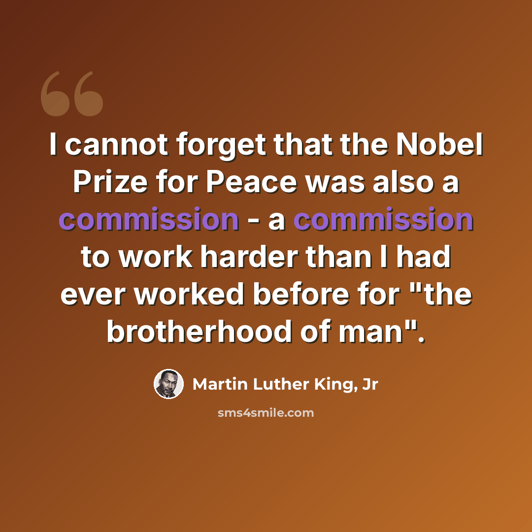 “I cannot forget that the Nobel Prize for Peace was also a commission - a commission to work harder than I had ever worked before for "the brotherhood of man".” quote by Martin Luther King, Jr