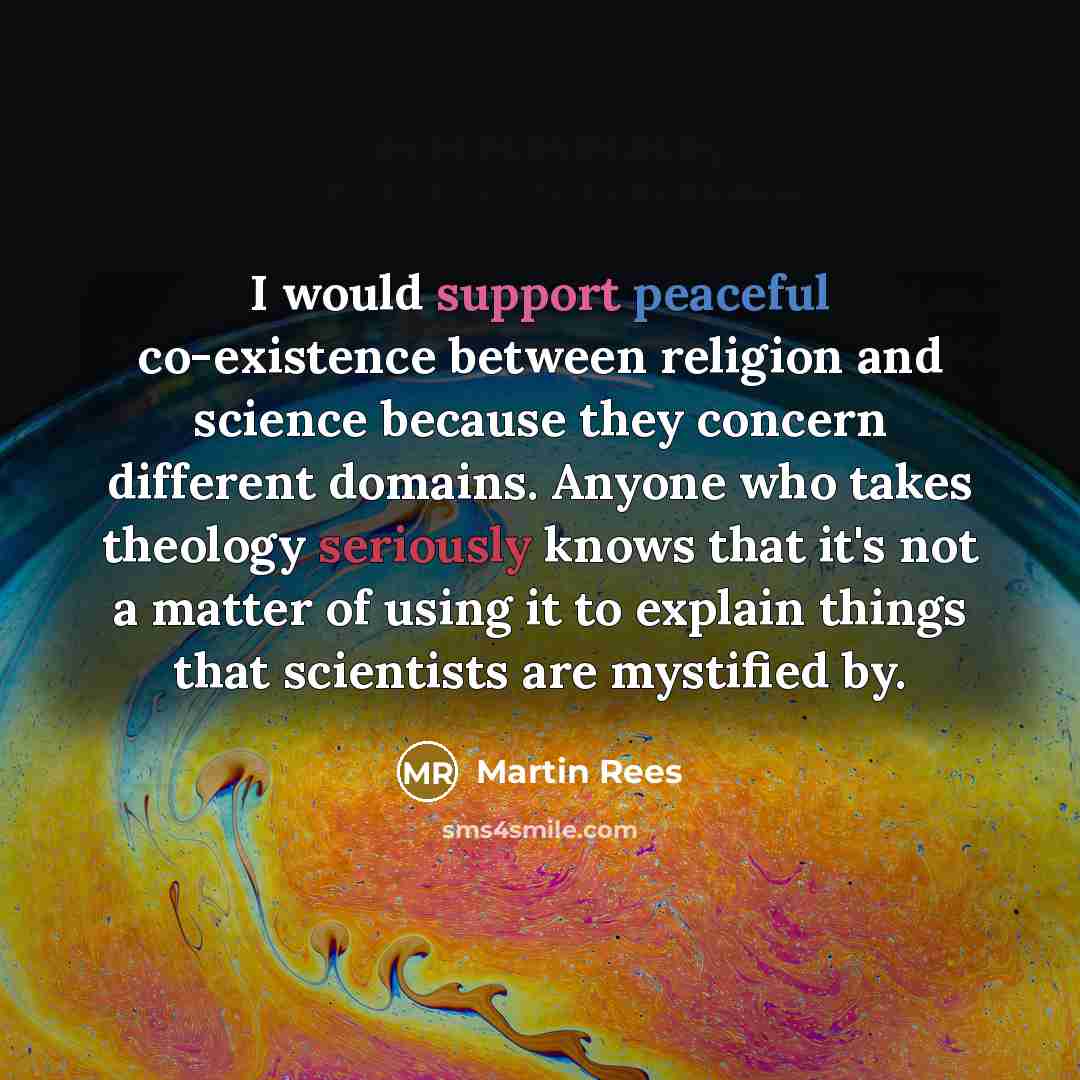 “I would support peaceful co-existence between religion and science because they concern different domains. Anyone who takes theology seriously knows that it's not a matter of using it to explain things that scientists are mystified by.” quote by Martin Rees