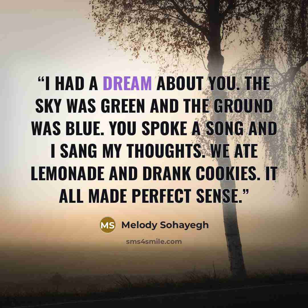 “I had a dream about you. The sky was green and the ground was blue. You spoke a song and I sang my thoughts. We ate lemonade and drank cookies. It all made perfect sense.” quote by Melody Sohayegh