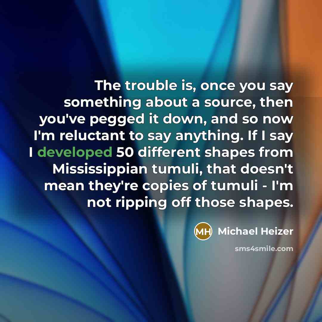 “The trouble is, once you say something about a source, then you've pegged it down, and so now I'm reluctant to say anything. If I say I developed 50 different shapes from Mississippian tumuli, that doesn't mean they're copies of tumuli - I'm not ripping off those shapes.” quote by Michael Heizer