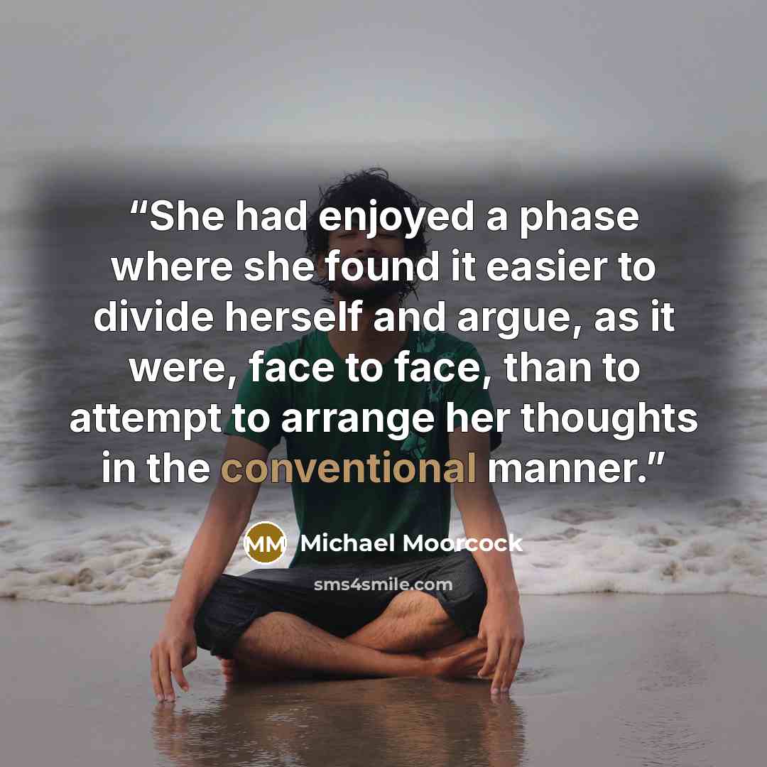 “She had enjoyed a phase where she found it easier to divide herself and argue, as it were, face to face, than to attempt to arrange her thoughts in the conventional manner.” quote by Michael Moorcock