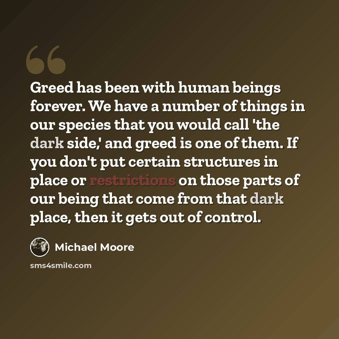 “Greed has been with human beings forever. We have a number of things in our species that you would call 'the dark side,' and greed is one of them. If you don't put certain structures in place or restrictions on those parts of our being that come from that dark place, then it gets out of control.” quote by Michael Moore