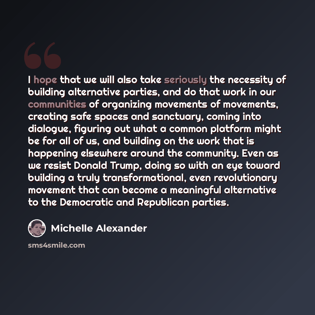 “I hope that we will also take seriously the necessity of building alternative parties, and do that work in our communities of organizing movements of movements, creating safe spaces and sanctuary, coming into dialogue, figuring out what a common platform might be for all of us, and building on the…” quote by Michelle Alexander