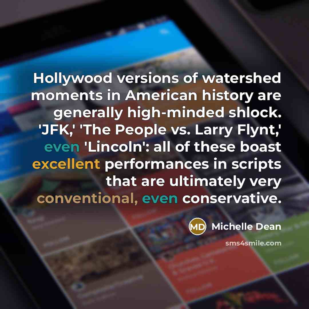 “Hollywood versions of watershed moments in American history are generally high-minded shlock. 'JFK,' 'The People vs. Larry Flynt,' even 'Lincoln': all of these boast excellent performances in scripts that are ultimately very conventional, even conservative.” quote by Michelle Dean