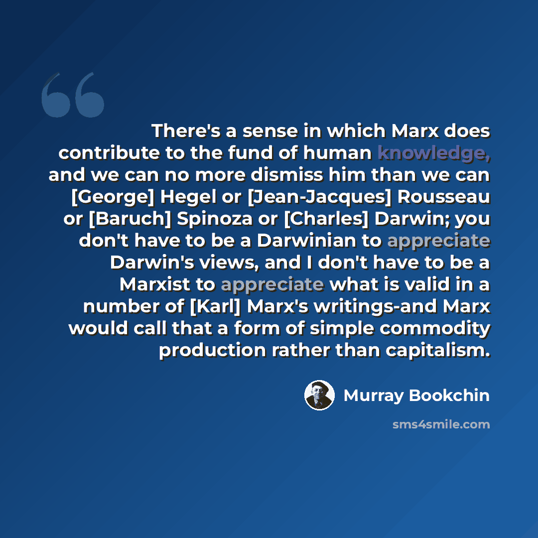 “There's a sense in which Marx does contribute to the fund of human knowledge, and we can no more dismiss him than we can [George] Hegel or [Jean-Jacques] Rousseau or [Baruch] Spinoza or [Charles] Darwin; you don't have to be a Darwinian to appreciate Darwin's views, and I don't have to be a…” quote by Murray Bookchin