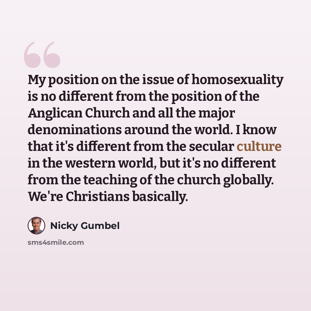 “My position on the issue of homosexuality is no different from the position of the Anglican Church and all the major denominations around the world. I know that it's different from the secular culture in the western world, but it's no different from the teaching of the church globally. We're…” quote by Nicky Gumbel