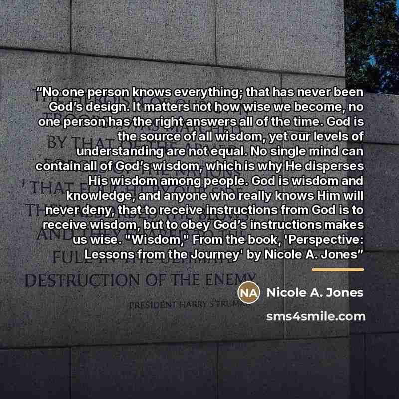 “No one person knows everything; that has never been God’s design. It matters not how wise we become, no one person has the right answers all of the time. God is the source of all wisdom, yet our levels of understanding are not equal. No single mind can contain all of God’s wisdom, which is why He…” quote by Nicole A. Jones