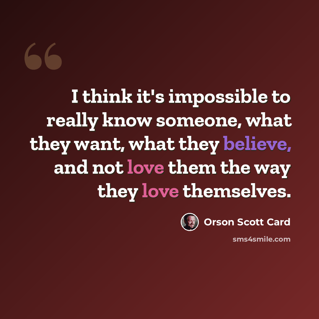“I think it's impossible to really know someone, what they want, what they believe, and not love them the way they love themselves.” quote by Orson Scott Card