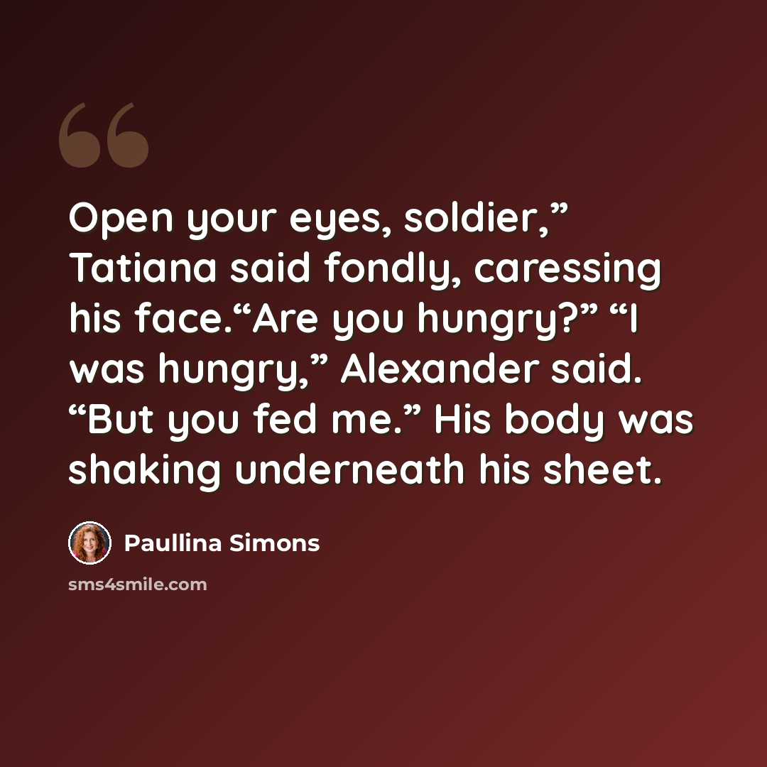 “Open your eyes, soldier,” Tatiana said fondly, caressing his face.“Are you hungry?” “I was hungry,” Alexander said. “But you fed me.” His body was shaking underneath his sheet.” quote by Paullina Simons