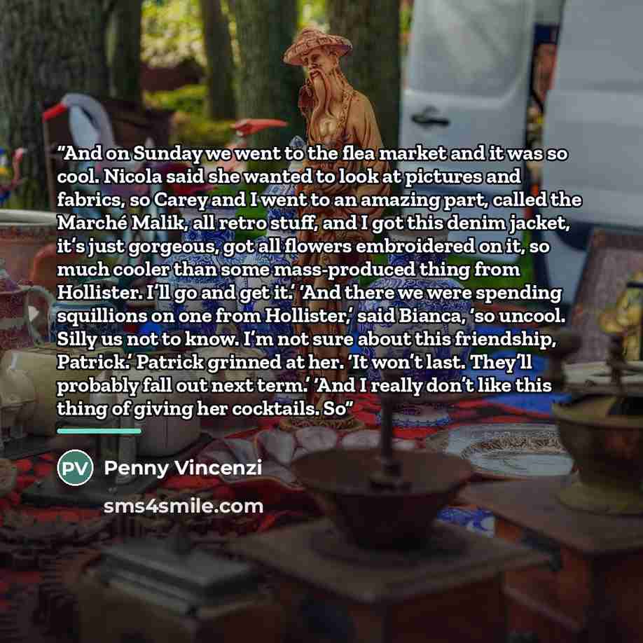 “And on Sunday we went to the flea market and it was so cool. Nicola said she wanted to look at pictures and fabrics, so Carey and I went to an amazing part, called the Marché Malik, all retro stuff, and I got this denim jacket, it’s just gorgeous, got all flowers embroidered on it, so much cooler…” quote by Penny Vincenzi