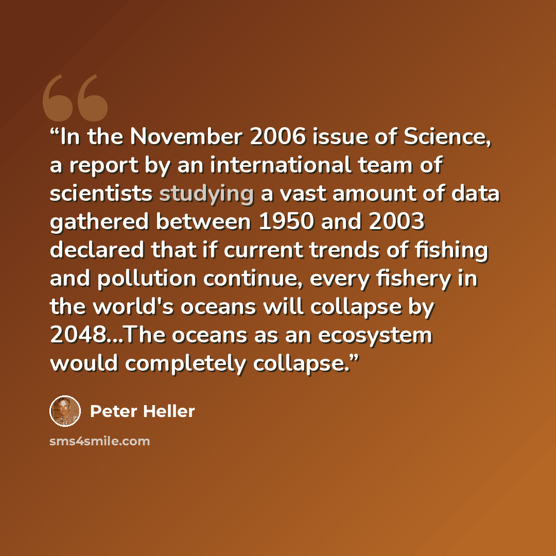 “In the November 2006 issue of Science, a report by an international team of scientists studying a vast amount of data gathered between 1950 and 2003 declared that if current trends of fishing and pollution continue, every fishery in the world's oceans will collapse by 2048...The oceans as an…” quote by Peter Heller