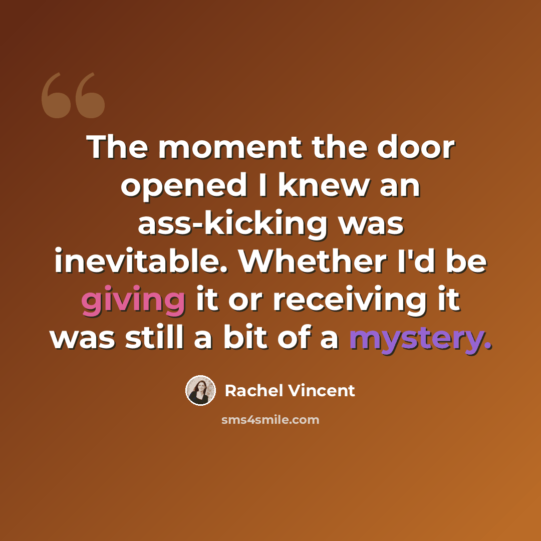 “The moment the door opened I knew an ass-kicking was inevitable. Whether I'd be giving it or receiving it was still a bit of a mystery.” quote by Rachel Vincent