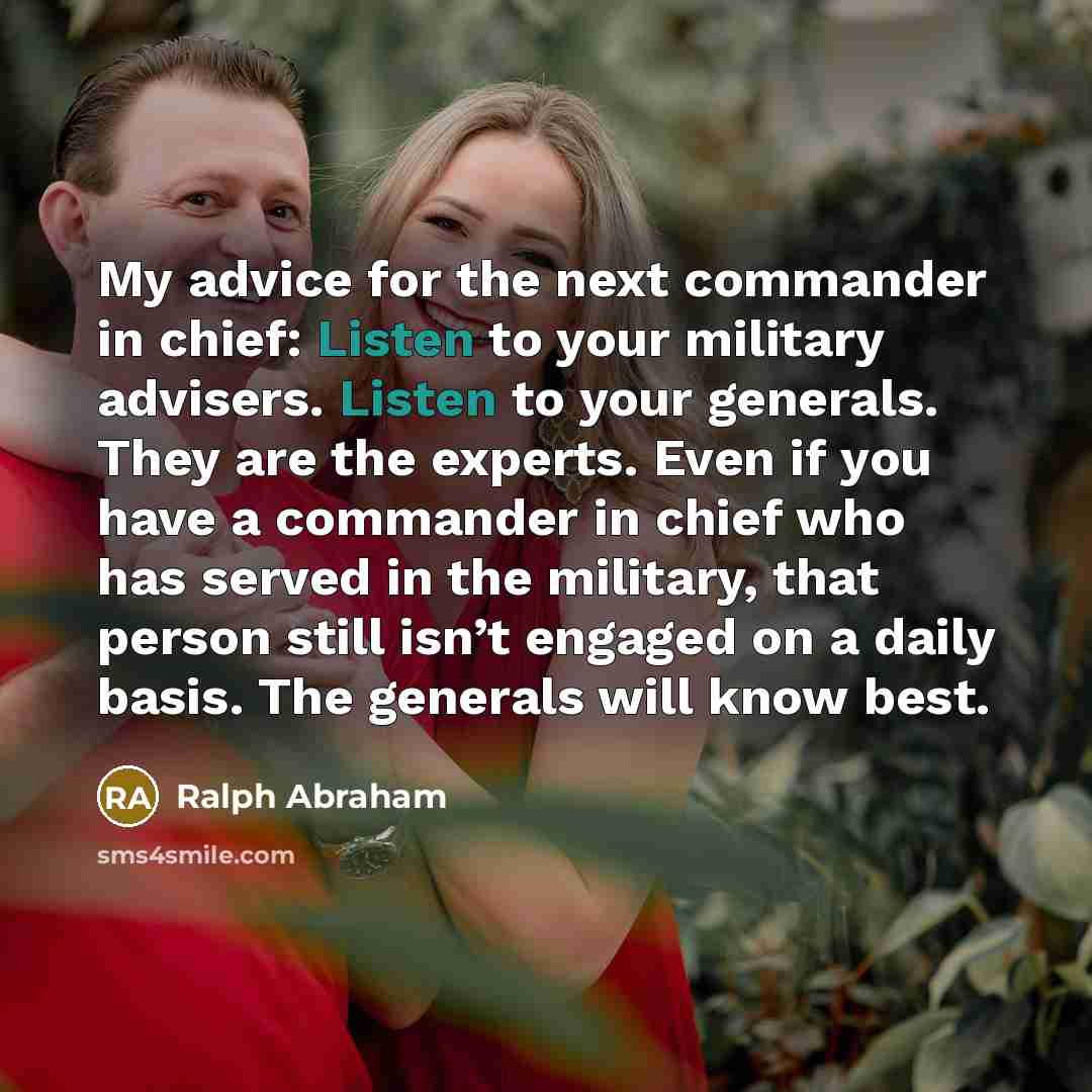 “My advice for the next commander in chief: Listen to your military advisers. Listen to your generals. They are the experts. Even if you have a commander in chief who has served in the military, that person still isn’t engaged on a daily basis. The generals will know best.” quote by Ralph Abraham