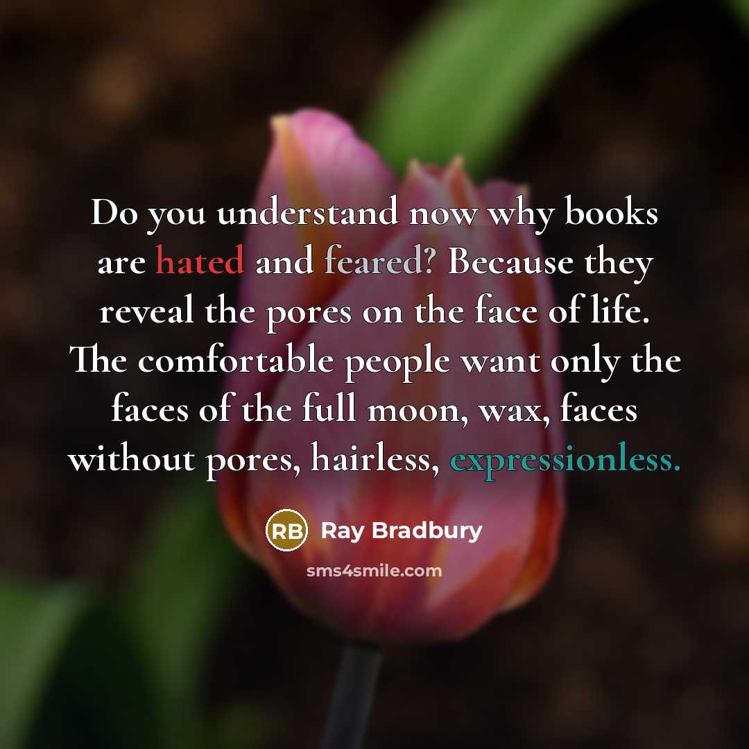 “Do you understand now why books are hated and feared? Because they reveal the pores on the face of life. The comfortable people want only the faces of the full moon, wax, faces without pores, hairless, expressionless.” quote by Ray Bradbury