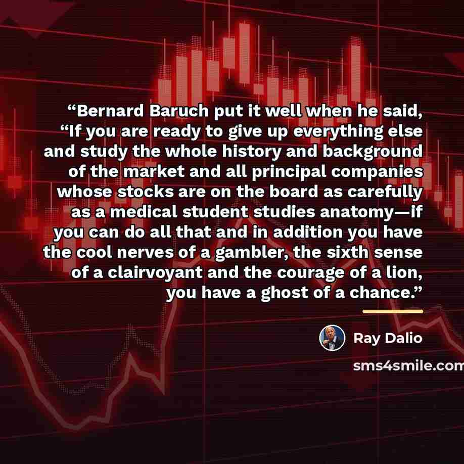 “Bernard Baruch put it well when he said, “If you are ready to give up everything else and study the whole history and background of the market and all principal companies whose stocks are on the board as carefully as a medical student studies anatomy—if you can do all that and in addition you have…” quote by Ray Dalio