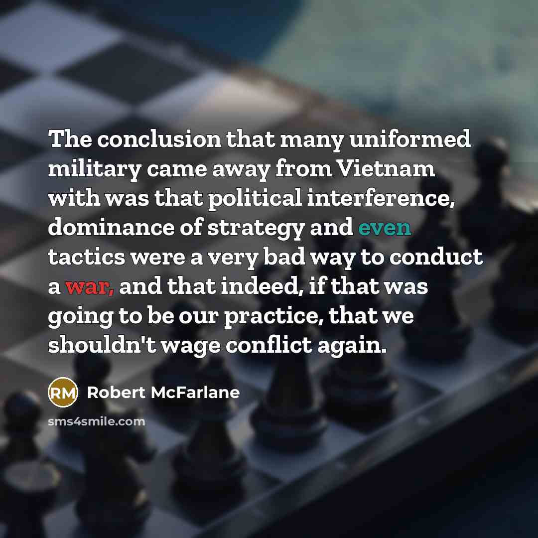 “The conclusion that many uniformed military came away from Vietnam with was that political interference, dominance of strategy and even tactics were a very bad way to conduct a war, and that indeed, if that was going to be our practice, that we shouldn't wage conflict again.” quote by Robert McFarlane