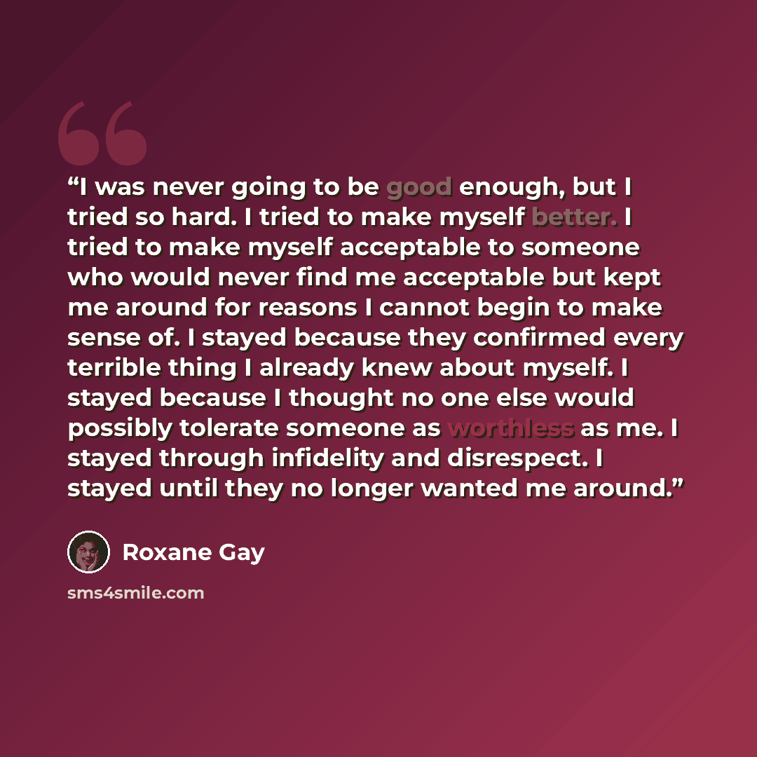 “I was never going to be good enough, but I tried so hard. I tried to make myself better. I tried to make myself acceptable to someone who would never find me acceptable but kept me around for reasons I cannot begin to make sense of. I stayed because they confirmed every terrible thing I already…” quote by Roxane Gay